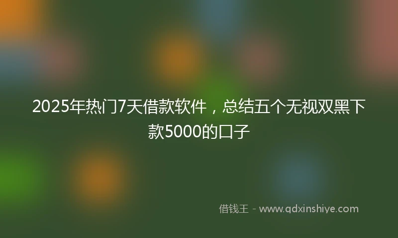 2025年热门7天借款软件,总结五个无视双黑下款5000的口子