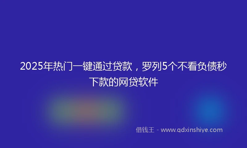 2025年热门一键通过贷款，罗列5个不看负债秒下款的网贷软件