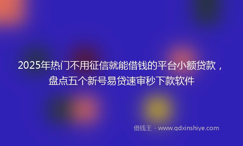 2025年热门不用征信就能借钱的平台小额贷款,盘点五个新号易贷速审秒下款软件