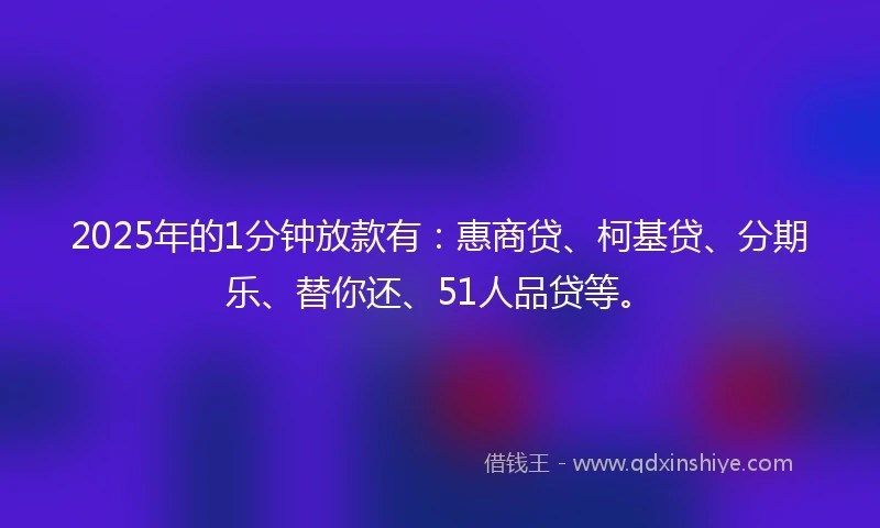 2025年的1分钟放款有：惠商贷、柯基贷、分期乐、替你还、51人品贷等。