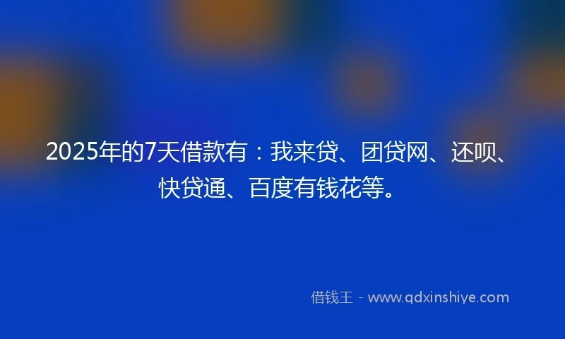 2025年的7天借款有：我来贷、团贷网、还呗、快贷通、百度有钱花等。
