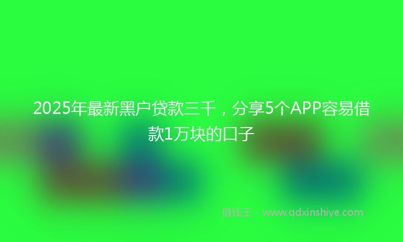 2025年最新黑户贷款三千，分享5个APP容易借款1万块的口子