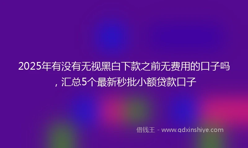 2025年有没有无视黑白下款之前无费用的口子吗，汇总5个最新秒批小额贷款口子
