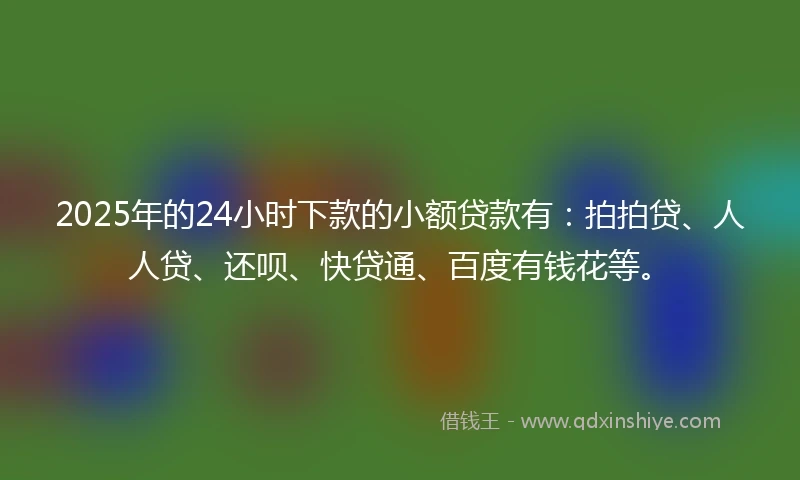 2025年的24小时下款的小额贷款有：拍拍贷、人人贷、还呗、快贷通、百度有钱花等。