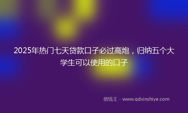 2025年热门七天贷款口子必过高炮，归纳五个大学生可以使用的口子