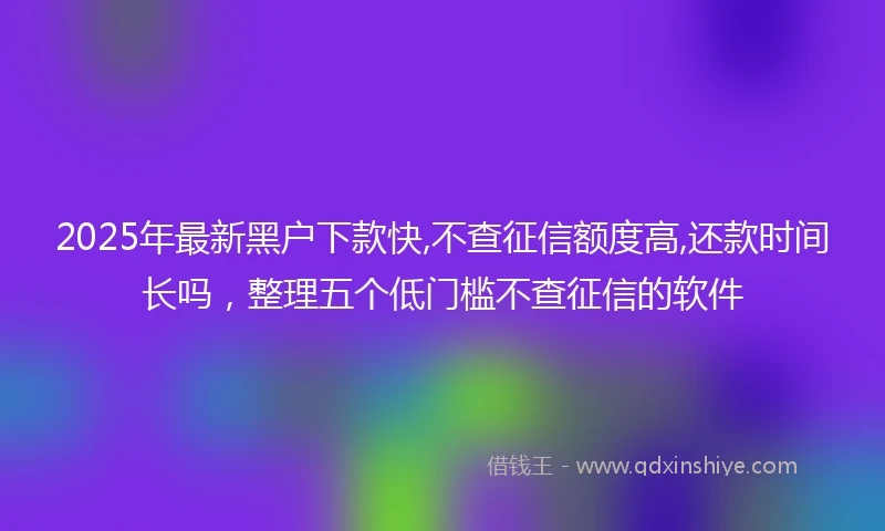 2025年最新黑户下款快,不查征信额度高,还款时间长吗，整理五个低门槛不查征信的软件