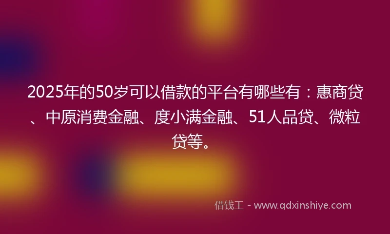2025年的50岁可以借款的平台有哪些有:惠商贷、中原消费金融、度小满金融、51人品贷、微粒贷等。