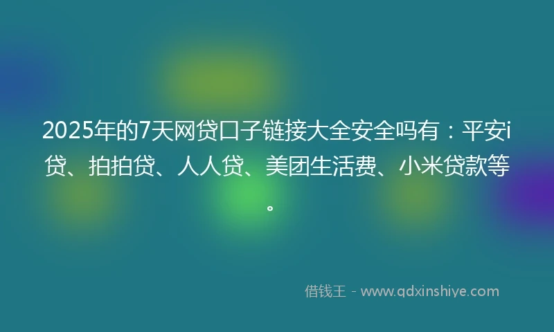 2025年的7天网贷口子链接大全安全吗有：平安i贷、拍拍贷、人人贷、美团生活费、小米贷款等。