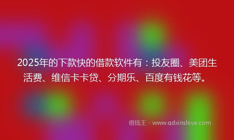 2025年的下款快的借款软件有：投友圈、美团生活费、维信卡卡贷、分期乐、百度有钱花等。