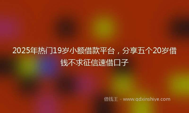 2025年热门19岁小额借款平台，分享五个20岁借钱不求征信速借口子