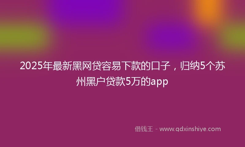 2025年最新黑网贷容易下款的口子，归纳5个苏州黑户贷款5万的app
