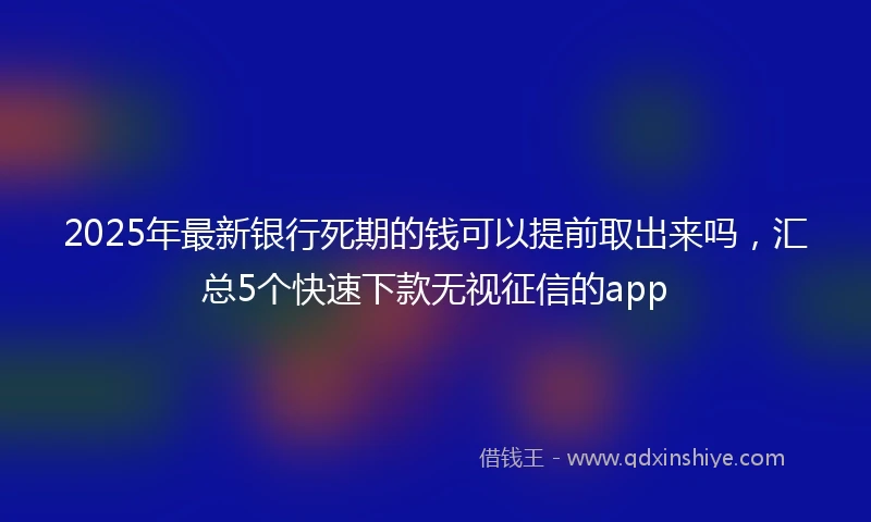 2025年最新银行死期的钱可以提前取出来吗，汇总5个快速下款无视征信的app