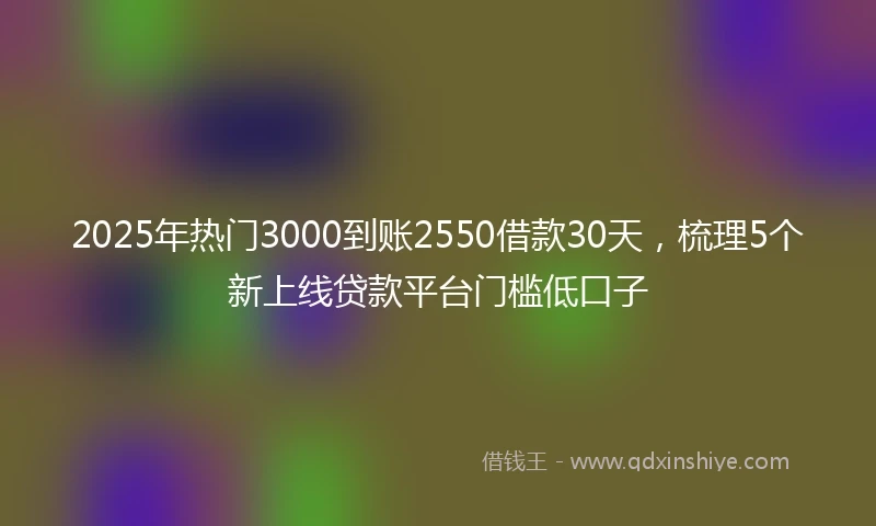 2025年热门3000到账2550借款30天,梳理5个新上线贷款平台门槛低口子