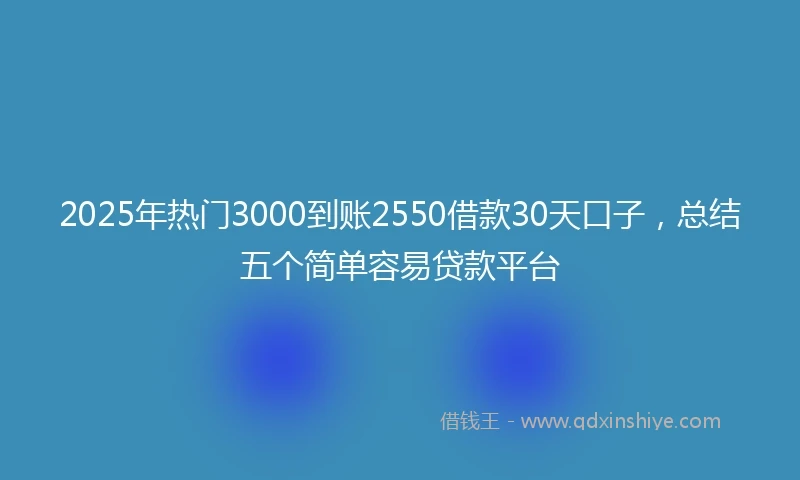 2025年热门3000到账2550借款30天口子,总结五个简单容易贷款平台