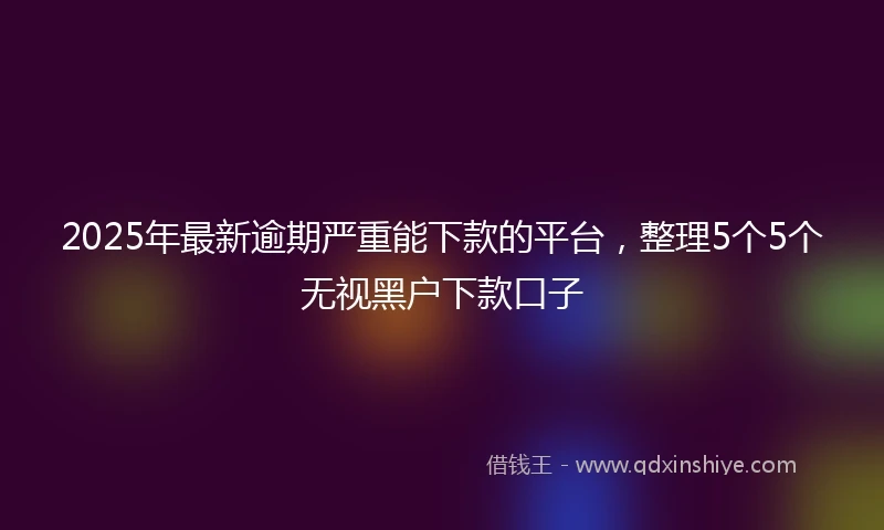 2025年最新逾期严重能下款的平台，整理5个5个无视黑户下款口子