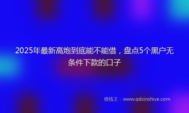 2025年最新高炮到底能不能借，盘点5个黑户无条件下款的口子