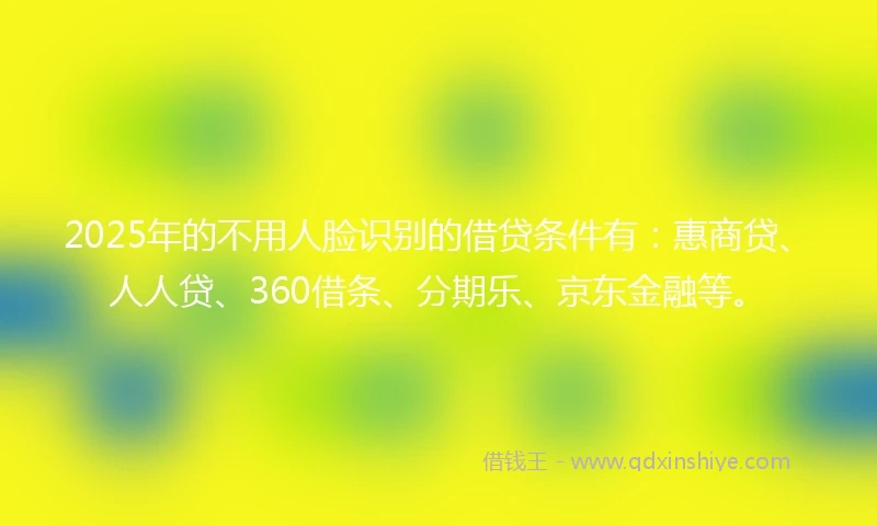 2025年的不用人脸识别的借贷条件有：惠商贷、人人贷、360借条、分期乐、京东金融等。
