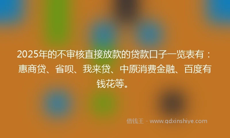 2025年的不审核直接放款的贷款口子一览表有：惠商贷、省呗、我来贷、中原消费金融、百度有钱花等。
