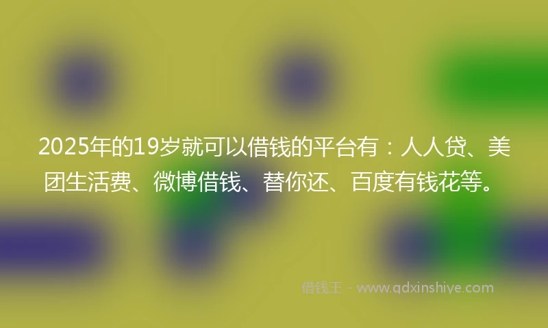 2025年的19岁就可以借钱的平台有：人人贷、美团生活费、微博借钱、替你还、百度有钱花等。