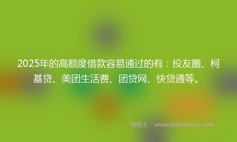 2025年的高额度借款容易通过的有：投友圈、柯基贷、美团生活费、团贷网、快贷通等。