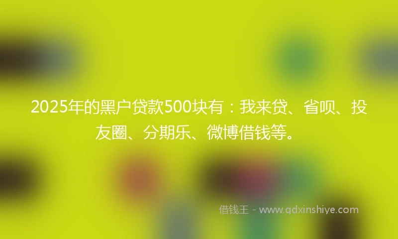2025年的黑户贷款500块有：我来贷、省呗、投友圈、分期乐、微博借钱等。