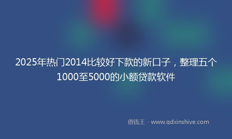 2025年热门2014比较好下款的新口子,整理五个1000至5000的小额贷款软件