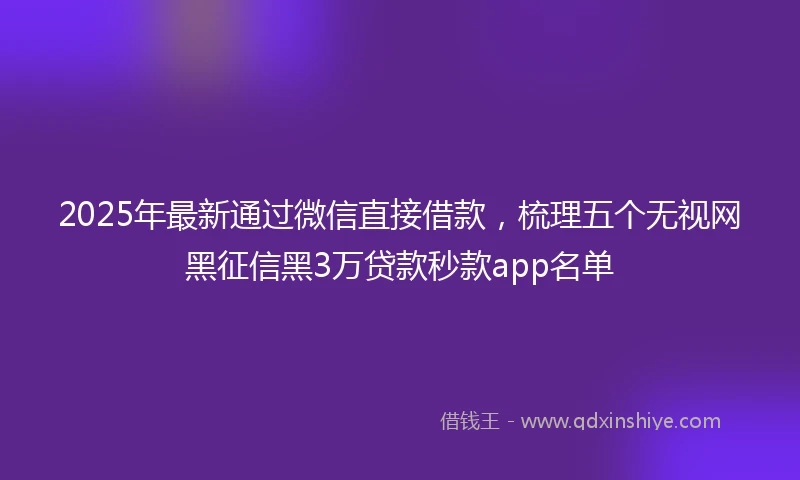 2025年最新通过微信直接借款，梳理五个无视网黑征信黑3万贷款秒款app名单