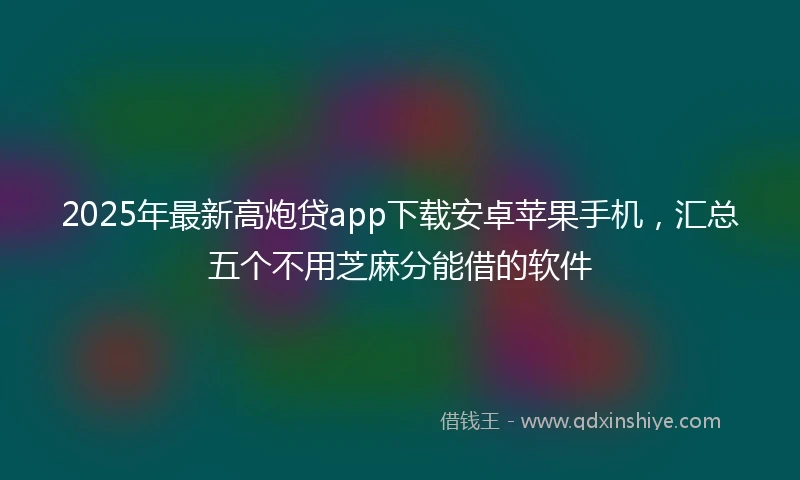 2025年最新高炮贷app下载安卓苹果手机，汇总五个不用芝麻分能借的软件