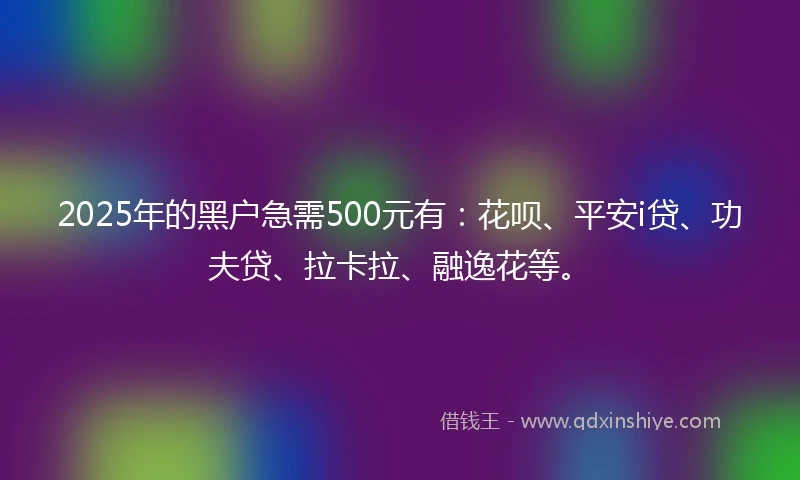 2025年的黑户急需500元有：花呗、平安i贷、功夫贷、拉卡拉、融逸花等。