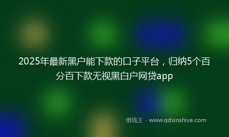 2025年最新黑户能下款的口子平台，归纳5个百分百下款无视黑白户网贷app