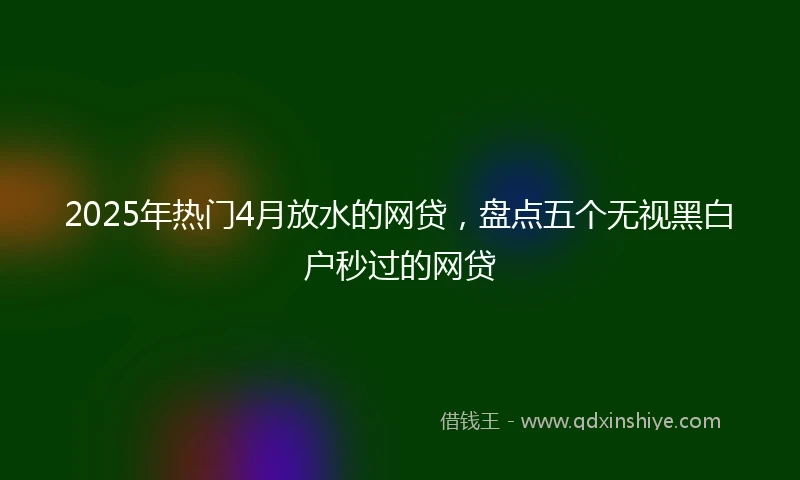 2025年热门4月放水的网贷,盘点五个无视黑白户秒过的网贷