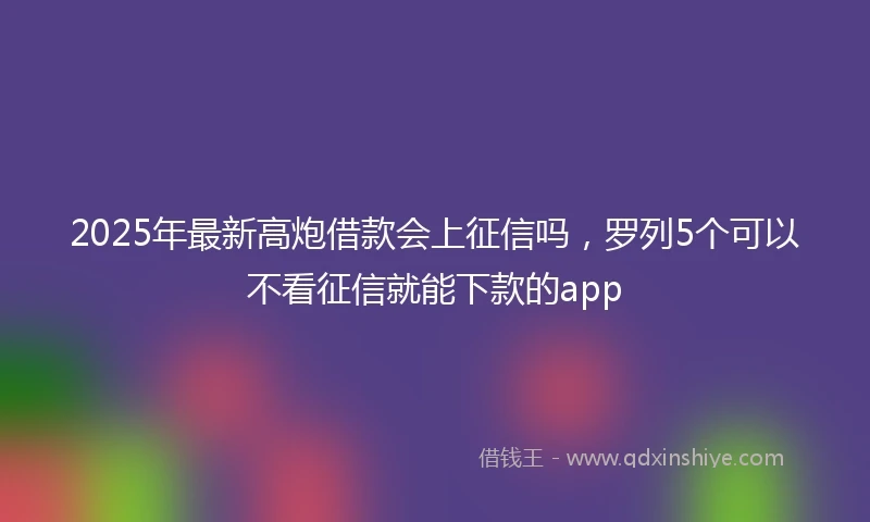 2025年最新高炮借款会上征信吗，罗列5个可以不看征信就能下款的app
