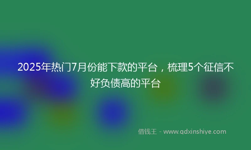 2025年热门7月份能下款的平台，梳理5个征信不好负债高的平台