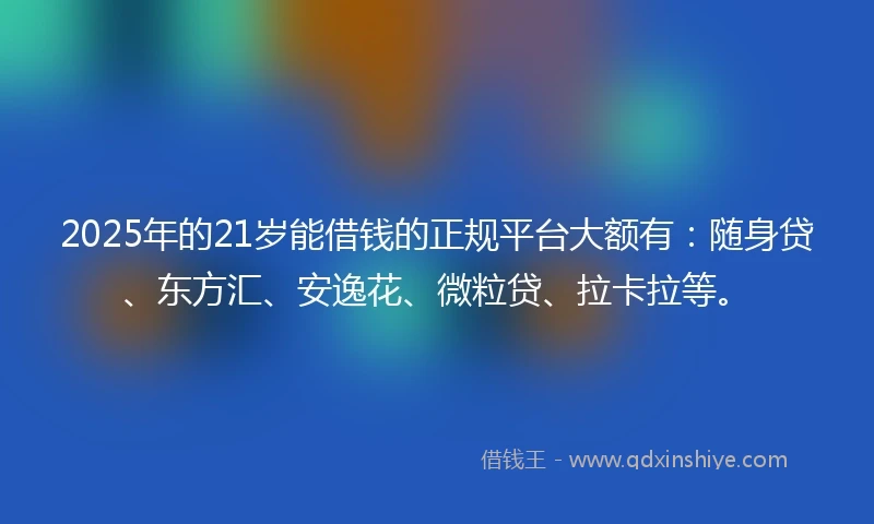 2025年的21岁能借钱的正规平台大额有：随身贷、东方汇、安逸花、微粒贷、拉卡拉等。