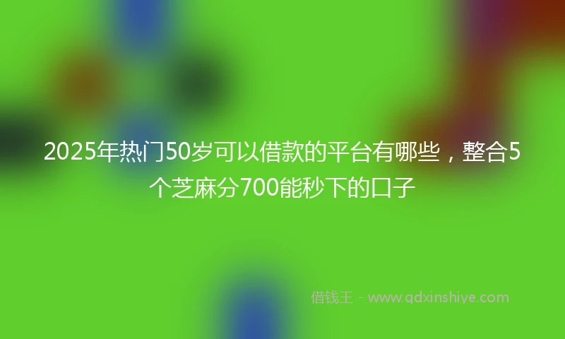 2025年热门50岁可以借款的平台有哪些，整合5个芝麻分700能秒下的口子