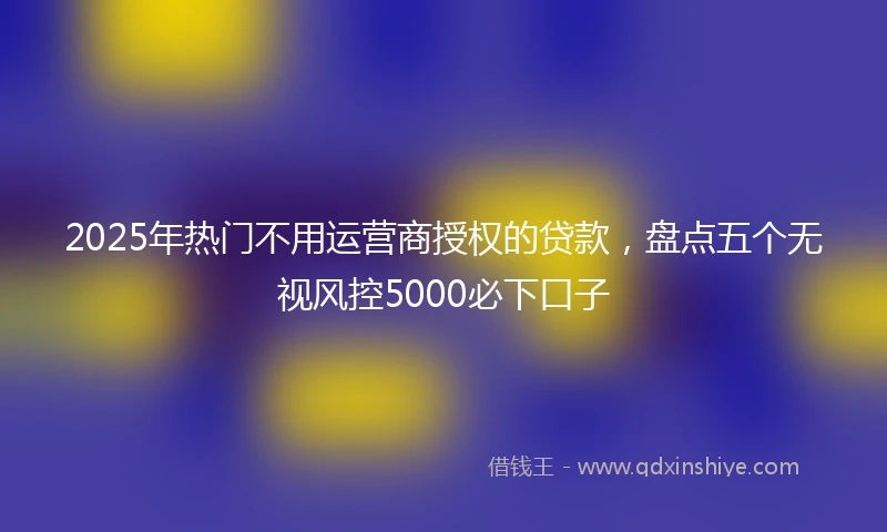 2025年热门不用运营商授权的贷款，盘点五个无视风控5000必下口子