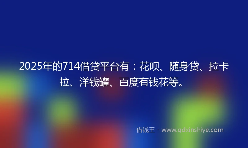 2025年的714借贷平台有：花呗、随身贷、拉卡拉、洋钱罐、百度有钱花等。