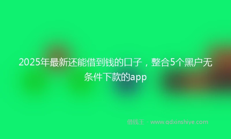 2025年最新还能借到钱的口子，整合5个黑户无条件下款的app