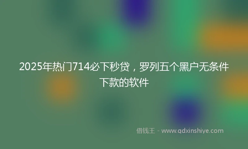2025年热门714必下秒贷，罗列五个黑户无条件下款的软件