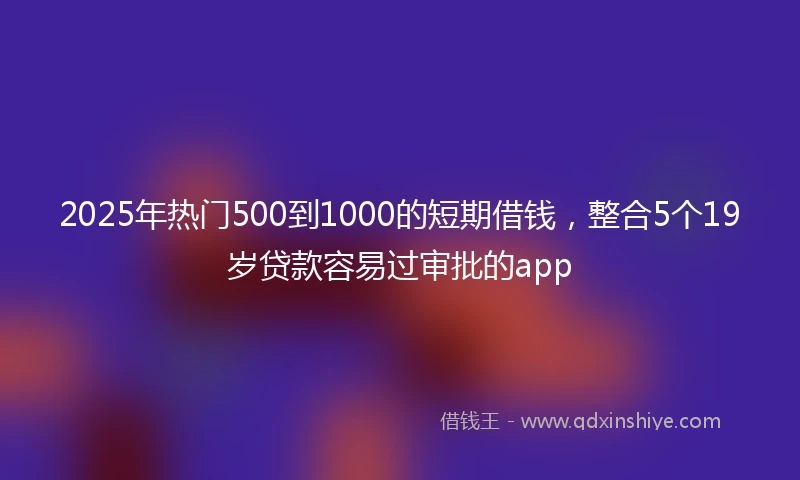 2025年热门500到1000的短期借钱，整合5个19岁贷款容易过审批的app