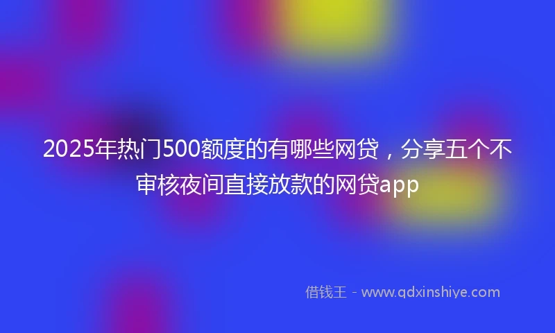 2025年热门500额度的有哪些网贷，分享五个不审核夜间直接放款的网贷app