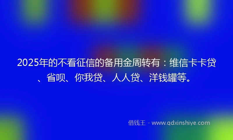 2025年的不看征信的备用金周转有：维信卡卡贷、省呗、你我贷、人人贷、洋钱罐等。