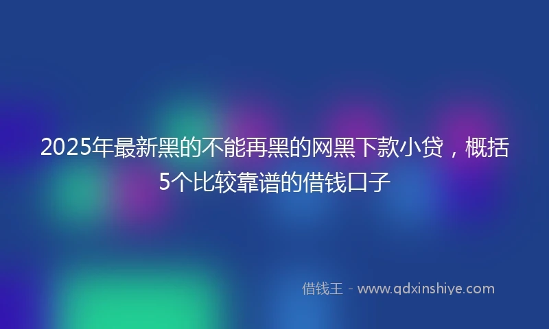 2025年最新黑的不能再黑的网黑下款小贷，概括5个比较靠谱的借钱口子