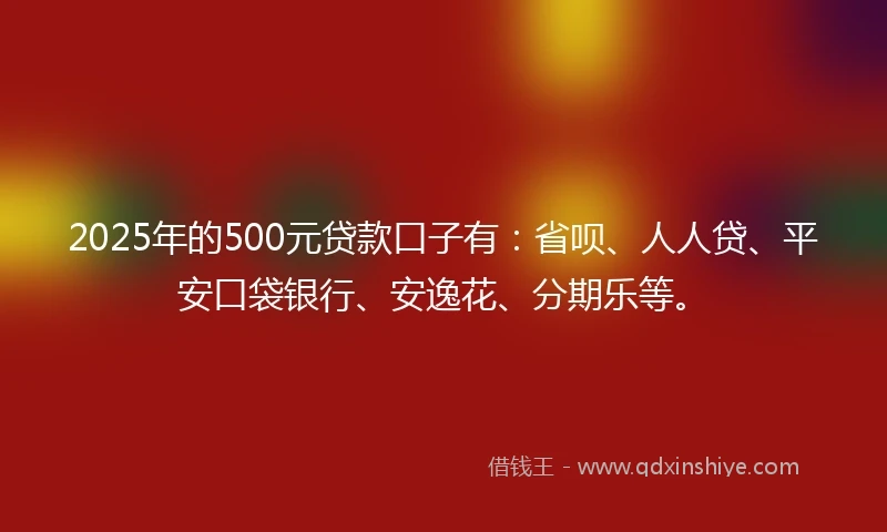 2025年的500元贷款口子有：省呗、人人贷、平安口袋银行、安逸花、分期乐等。