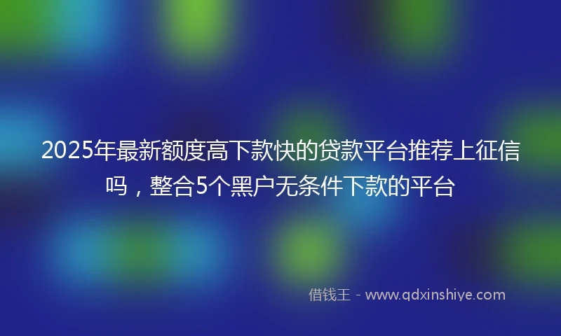 2025年最新额度高下款快的贷款平台推荐上征信吗，整合5个黑户无条件下款的平台