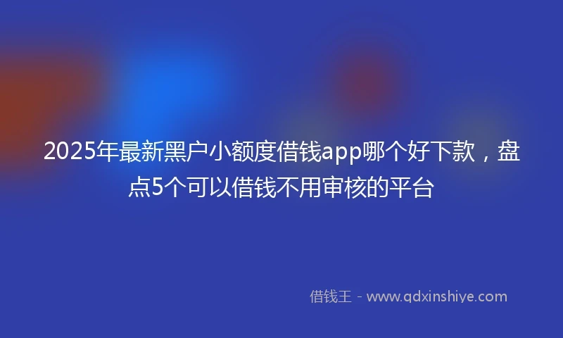 2025年最新黑户小额度借钱app哪个好下款，盘点5个可以借钱不用审核的平台