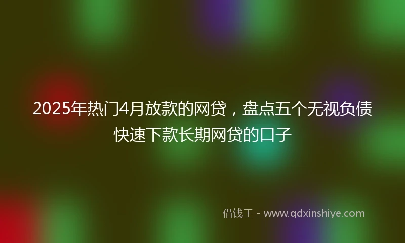 2025年热门4月放款的网贷,盘点五个无视负债快速下款长期网贷的口子