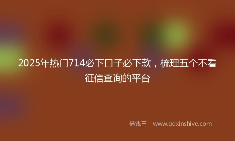 2025年热门714必下口子必下款，梳理五个不看征信查询的平台