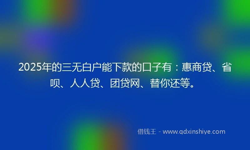 2025年的三无白户能下款的口子有：惠商贷、省呗、人人贷、团贷网、替你还等。
