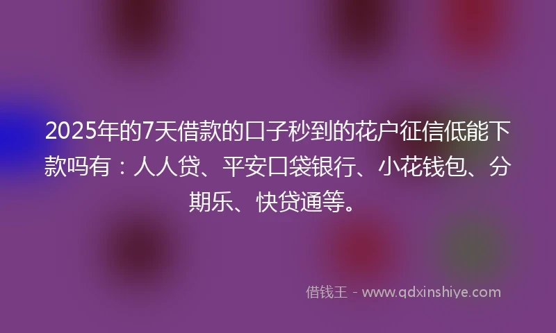 2025年的7天借款的口子秒到的花户征信低能下款吗有：人人贷、平安口袋银行、小花钱包、分期乐、快贷通等。